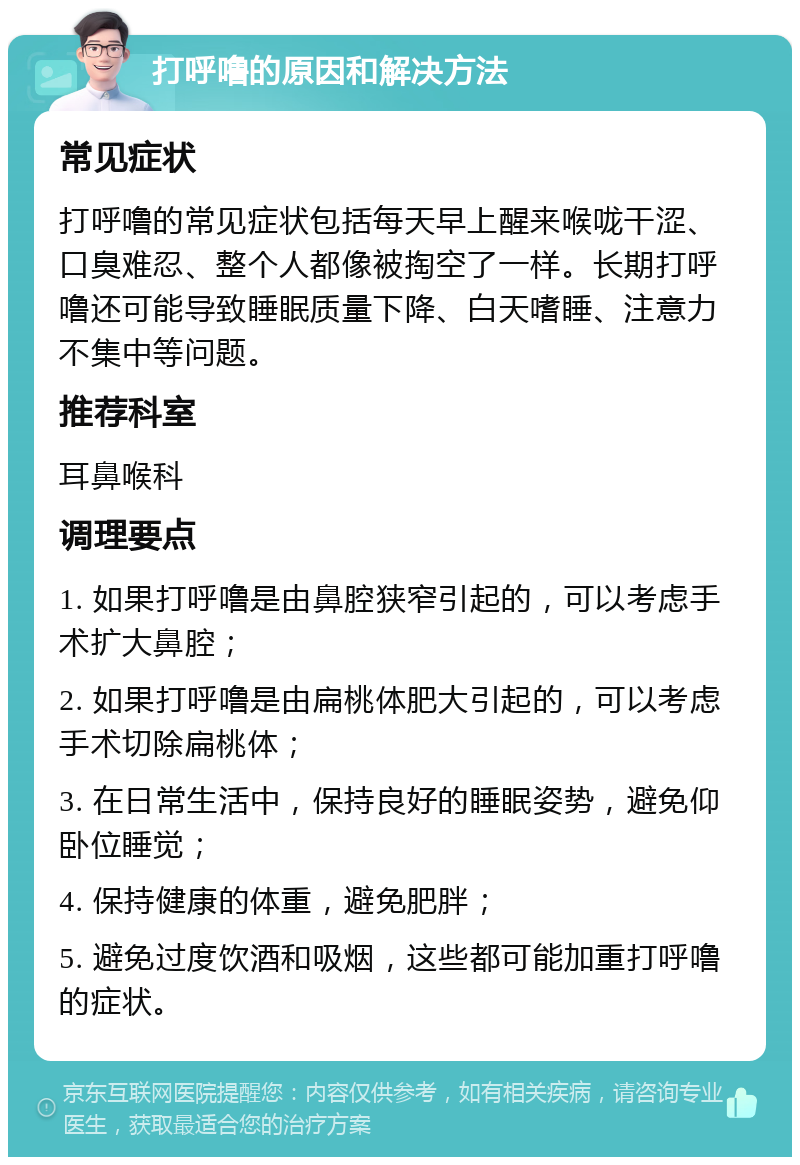 打呼噜的原因和解决方法 常见症状 打呼噜的常见症状包括每天早上醒来喉咙干涩、口臭难忍、整个人都像被掏空了一样。长期打呼噜还可能导致睡眠质量下降、白天嗜睡、注意力不集中等问题。 推荐科室 耳鼻喉科 调理要点 1. 如果打呼噜是由鼻腔狭窄引起的，可以考虑手术扩大鼻腔； 2. 如果打呼噜是由扁桃体肥大引起的，可以考虑手术切除扁桃体； 3. 在日常生活中，保持良好的睡眠姿势，避免仰卧位睡觉； 4. 保持健康的体重，避免肥胖； 5. 避免过度饮酒和吸烟，这些都可能加重打呼噜的症状。