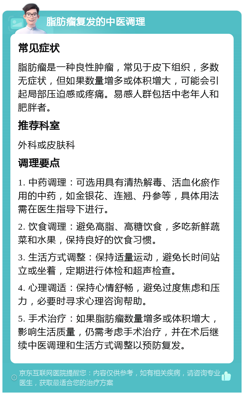 脂肪瘤复发的中医调理 常见症状 脂肪瘤是一种良性肿瘤，常见于皮下组织，多数无症状，但如果数量增多或体积增大，可能会引起局部压迫感或疼痛。易感人群包括中老年人和肥胖者。 推荐科室 外科或皮肤科 调理要点 1. 中药调理：可选用具有清热解毒、活血化瘀作用的中药，如金银花、连翘、丹参等，具体用法需在医生指导下进行。 2. 饮食调理：避免高脂、高糖饮食，多吃新鲜蔬菜和水果，保持良好的饮食习惯。 3. 生活方式调整：保持适量运动，避免长时间站立或坐着，定期进行体检和超声检查。 4. 心理调适：保持心情舒畅，避免过度焦虑和压力，必要时寻求心理咨询帮助。 5. 手术治疗：如果脂肪瘤数量增多或体积增大，影响生活质量，仍需考虑手术治疗，并在术后继续中医调理和生活方式调整以预防复发。