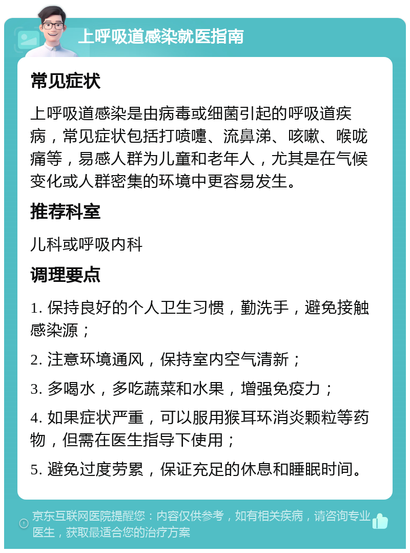 上呼吸道感染就医指南 常见症状 上呼吸道感染是由病毒或细菌引起的呼吸道疾病，常见症状包括打喷嚏、流鼻涕、咳嗽、喉咙痛等，易感人群为儿童和老年人，尤其是在气候变化或人群密集的环境中更容易发生。 推荐科室 儿科或呼吸内科 调理要点 1. 保持良好的个人卫生习惯，勤洗手，避免接触感染源； 2. 注意环境通风，保持室内空气清新； 3. 多喝水，多吃蔬菜和水果，增强免疫力； 4. 如果症状严重，可以服用猴耳环消炎颗粒等药物，但需在医生指导下使用； 5. 避免过度劳累，保证充足的休息和睡眠时间。