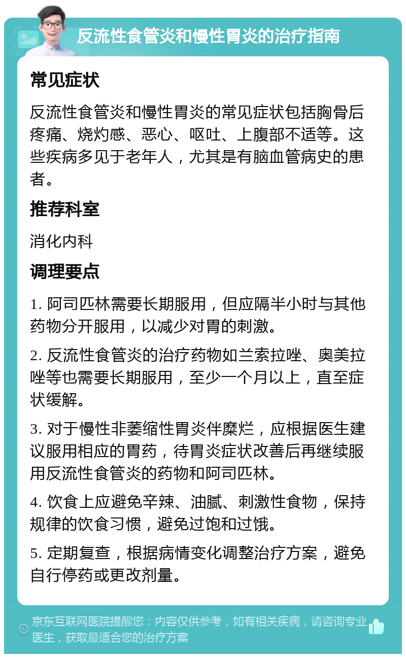 反流性食管炎和慢性胃炎的治疗指南 常见症状 反流性食管炎和慢性胃炎的常见症状包括胸骨后疼痛、烧灼感、恶心、呕吐、上腹部不适等。这些疾病多见于老年人，尤其是有脑血管病史的患者。 推荐科室 消化内科 调理要点 1. 阿司匹林需要长期服用，但应隔半小时与其他药物分开服用，以减少对胃的刺激。 2. 反流性食管炎的治疗药物如兰索拉唑、奥美拉唑等也需要长期服用，至少一个月以上，直至症状缓解。 3. 对于慢性非萎缩性胃炎伴糜烂，应根据医生建议服用相应的胃药，待胃炎症状改善后再继续服用反流性食管炎的药物和阿司匹林。 4. 饮食上应避免辛辣、油腻、刺激性食物，保持规律的饮食习惯，避免过饱和过饿。 5. 定期复查，根据病情变化调整治疗方案，避免自行停药或更改剂量。