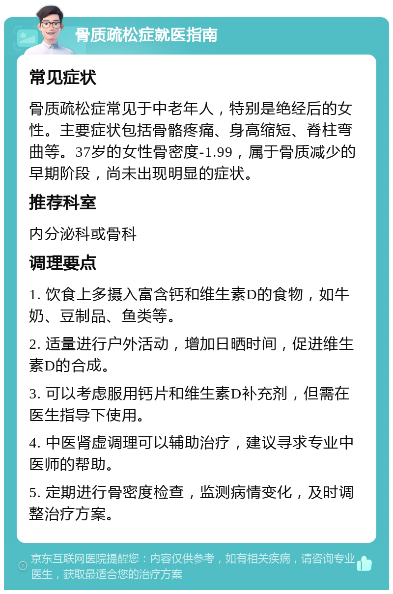 骨质疏松症就医指南 常见症状 骨质疏松症常见于中老年人，特别是绝经后的女性。主要症状包括骨骼疼痛、身高缩短、脊柱弯曲等。37岁的女性骨密度-1.99，属于骨质减少的早期阶段，尚未出现明显的症状。 推荐科室 内分泌科或骨科 调理要点 1. 饮食上多摄入富含钙和维生素D的食物，如牛奶、豆制品、鱼类等。 2. 适量进行户外活动，增加日晒时间，促进维生素D的合成。 3. 可以考虑服用钙片和维生素D补充剂，但需在医生指导下使用。 4. 中医肾虚调理可以辅助治疗，建议寻求专业中医师的帮助。 5. 定期进行骨密度检查，监测病情变化，及时调整治疗方案。