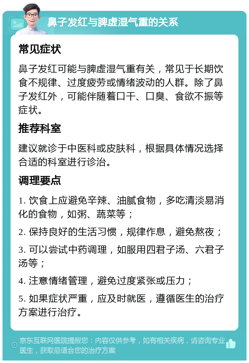 鼻子发红与脾虚湿气重的关系 常见症状 鼻子发红可能与脾虚湿气重有关，常见于长期饮食不规律、过度疲劳或情绪波动的人群。除了鼻子发红外，可能伴随着口干、口臭、食欲不振等症状。 推荐科室 建议就诊于中医科或皮肤科，根据具体情况选择合适的科室进行诊治。 调理要点 1. 饮食上应避免辛辣、油腻食物，多吃清淡易消化的食物，如粥、蔬菜等； 2. 保持良好的生活习惯，规律作息，避免熬夜； 3. 可以尝试中药调理，如服用四君子汤、六君子汤等； 4. 注意情绪管理，避免过度紧张或压力； 5. 如果症状严重，应及时就医，遵循医生的治疗方案进行治疗。