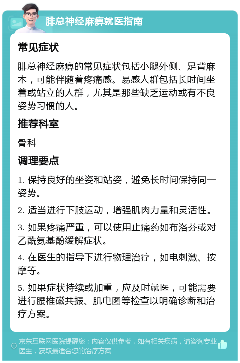 腓总神经麻痹就医指南 常见症状 腓总神经麻痹的常见症状包括小腿外侧、足背麻木，可能伴随着疼痛感。易感人群包括长时间坐着或站立的人群，尤其是那些缺乏运动或有不良姿势习惯的人。 推荐科室 骨科 调理要点 1. 保持良好的坐姿和站姿，避免长时间保持同一姿势。 2. 适当进行下肢运动，增强肌肉力量和灵活性。 3. 如果疼痛严重，可以使用止痛药如布洛芬或对乙酰氨基酚缓解症状。 4. 在医生的指导下进行物理治疗，如电刺激、按摩等。 5. 如果症状持续或加重，应及时就医，可能需要进行腰椎磁共振、肌电图等检查以明确诊断和治疗方案。