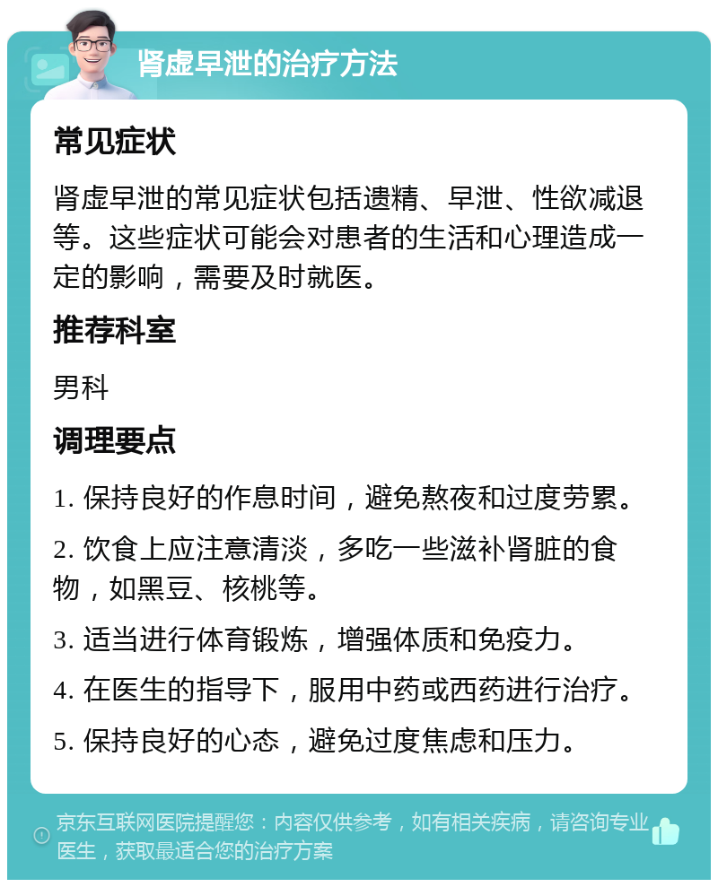 肾虚早泄的治疗方法 常见症状 肾虚早泄的常见症状包括遗精、早泄、性欲减退等。这些症状可能会对患者的生活和心理造成一定的影响，需要及时就医。 推荐科室 男科 调理要点 1. 保持良好的作息时间，避免熬夜和过度劳累。 2. 饮食上应注意清淡，多吃一些滋补肾脏的食物，如黑豆、核桃等。 3. 适当进行体育锻炼，增强体质和免疫力。 4. 在医生的指导下，服用中药或西药进行治疗。 5. 保持良好的心态，避免过度焦虑和压力。