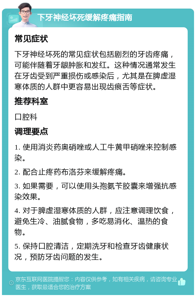 下牙神经坏死缓解疼痛指南 常见症状 下牙神经坏死的常见症状包括剧烈的牙齿疼痛，可能伴随着牙龈肿胀和发红。这种情况通常发生在牙齿受到严重损伤或感染后，尤其是在脾虚湿寒体质的人群中更容易出现齿痕舌等症状。 推荐科室 口腔科 调理要点 1. 使用消炎药奥硝唑或人工牛黄甲硝唑来控制感染。 2. 配合止疼药布洛芬来缓解疼痛。 3. 如果需要，可以使用头孢氨苄胶囊来增强抗感染效果。 4. 对于脾虚湿寒体质的人群，应注意调理饮食，避免生冷、油腻食物，多吃易消化、温热的食物。 5. 保持口腔清洁，定期洗牙和检查牙齿健康状况，预防牙齿问题的发生。