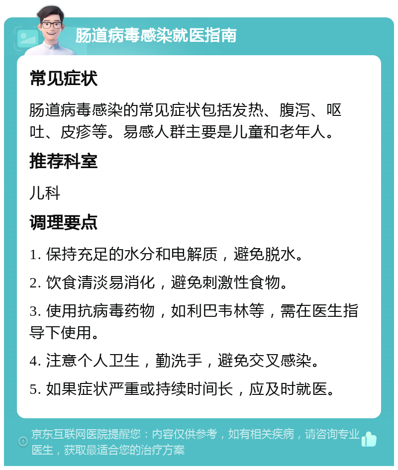 肠道病毒感染就医指南 常见症状 肠道病毒感染的常见症状包括发热、腹泻、呕吐、皮疹等。易感人群主要是儿童和老年人。 推荐科室 儿科 调理要点 1. 保持充足的水分和电解质，避免脱水。 2. 饮食清淡易消化，避免刺激性食物。 3. 使用抗病毒药物，如利巴韦林等，需在医生指导下使用。 4. 注意个人卫生，勤洗手，避免交叉感染。 5. 如果症状严重或持续时间长，应及时就医。