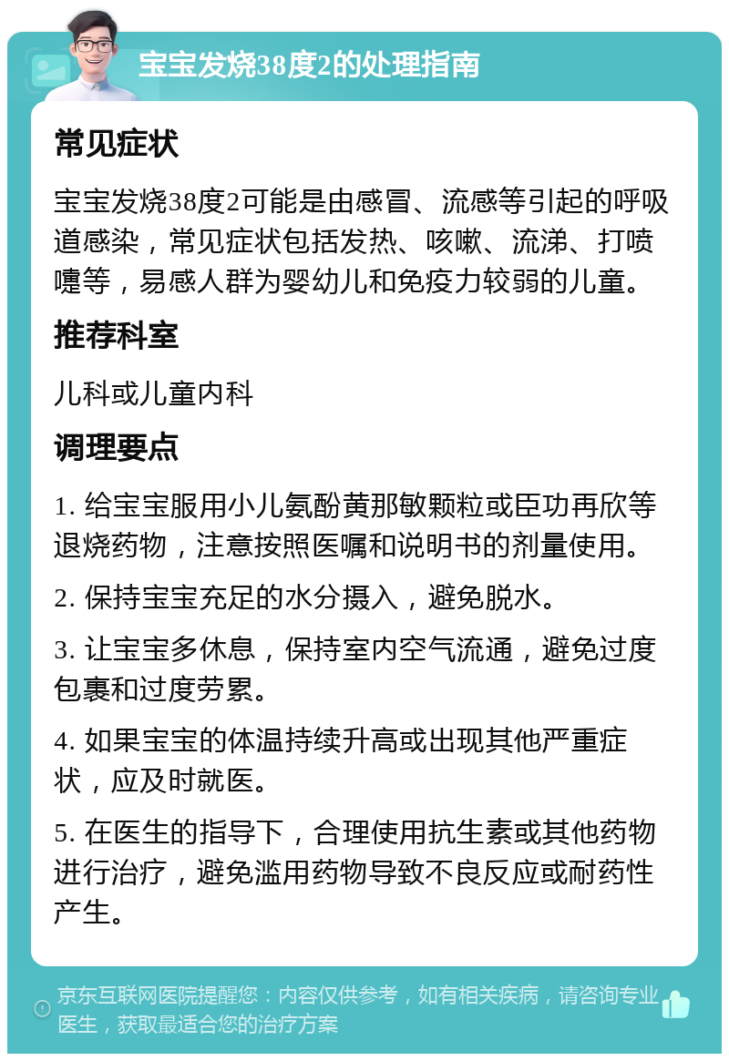 宝宝发烧38度2的处理指南 常见症状 宝宝发烧38度2可能是由感冒、流感等引起的呼吸道感染，常见症状包括发热、咳嗽、流涕、打喷嚏等，易感人群为婴幼儿和免疫力较弱的儿童。 推荐科室 儿科或儿童内科 调理要点 1. 给宝宝服用小儿氨酚黄那敏颗粒或臣功再欣等退烧药物，注意按照医嘱和说明书的剂量使用。 2. 保持宝宝充足的水分摄入，避免脱水。 3. 让宝宝多休息，保持室内空气流通，避免过度包裹和过度劳累。 4. 如果宝宝的体温持续升高或出现其他严重症状，应及时就医。 5. 在医生的指导下，合理使用抗生素或其他药物进行治疗，避免滥用药物导致不良反应或耐药性产生。