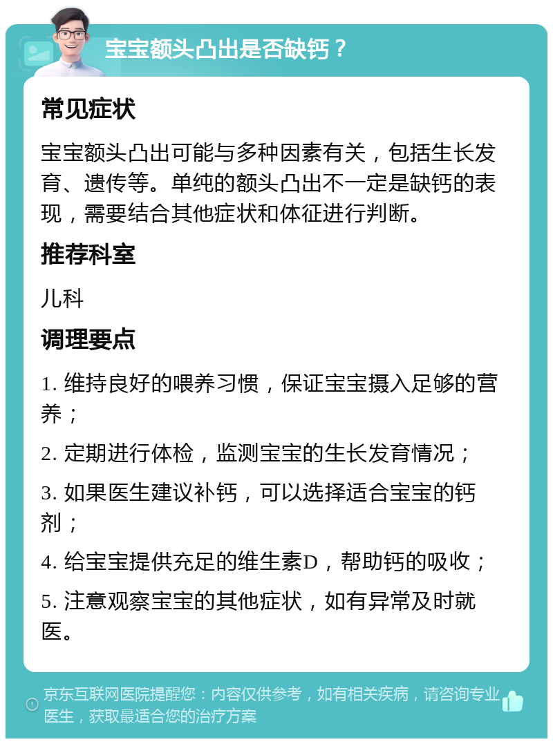 宝宝额头凸出是否缺钙？ 常见症状 宝宝额头凸出可能与多种因素有关，包括生长发育、遗传等。单纯的额头凸出不一定是缺钙的表现，需要结合其他症状和体征进行判断。 推荐科室 儿科 调理要点 1. 维持良好的喂养习惯，保证宝宝摄入足够的营养； 2. 定期进行体检，监测宝宝的生长发育情况； 3. 如果医生建议补钙，可以选择适合宝宝的钙剂； 4. 给宝宝提供充足的维生素D，帮助钙的吸收； 5. 注意观察宝宝的其他症状，如有异常及时就医。