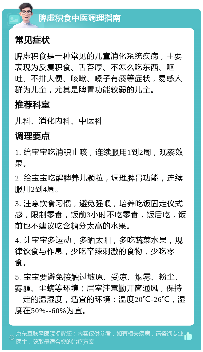 脾虚积食中医调理指南 常见症状 脾虚积食是一种常见的儿童消化系统疾病，主要表现为反复积食、舌苔厚、不怎么吃东西、呕吐、不排大便、咳嗽、嗓子有痰等症状，易感人群为儿童，尤其是脾胃功能较弱的儿童。 推荐科室 儿科、消化内科、中医科 调理要点 1. 给宝宝吃消积止咳，连续服用1到2周，观察效果。 2. 给宝宝吃醒脾养儿颗粒，调理脾胃功能，连续服用2到4周。 3. 注意饮食习惯，避免强喂，培养吃饭固定仪式感，限制零食，饭前3小时不吃零食，饭后吃，饭前也不建议吃含糖分太高的水果。 4. 让宝宝多运动，多晒太阳，多吃蔬菜水果，规律饮食与作息，少吃辛辣刺激的食物，少吃零食。 5. 宝宝要避免接触过敏原、受凉、烟雾、粉尘、雾霾、尘螨等环境；居室注意勤开窗通风，保持一定的温湿度，适宜的环境：温度20℃-26℃，湿度在50%--60%为宜。