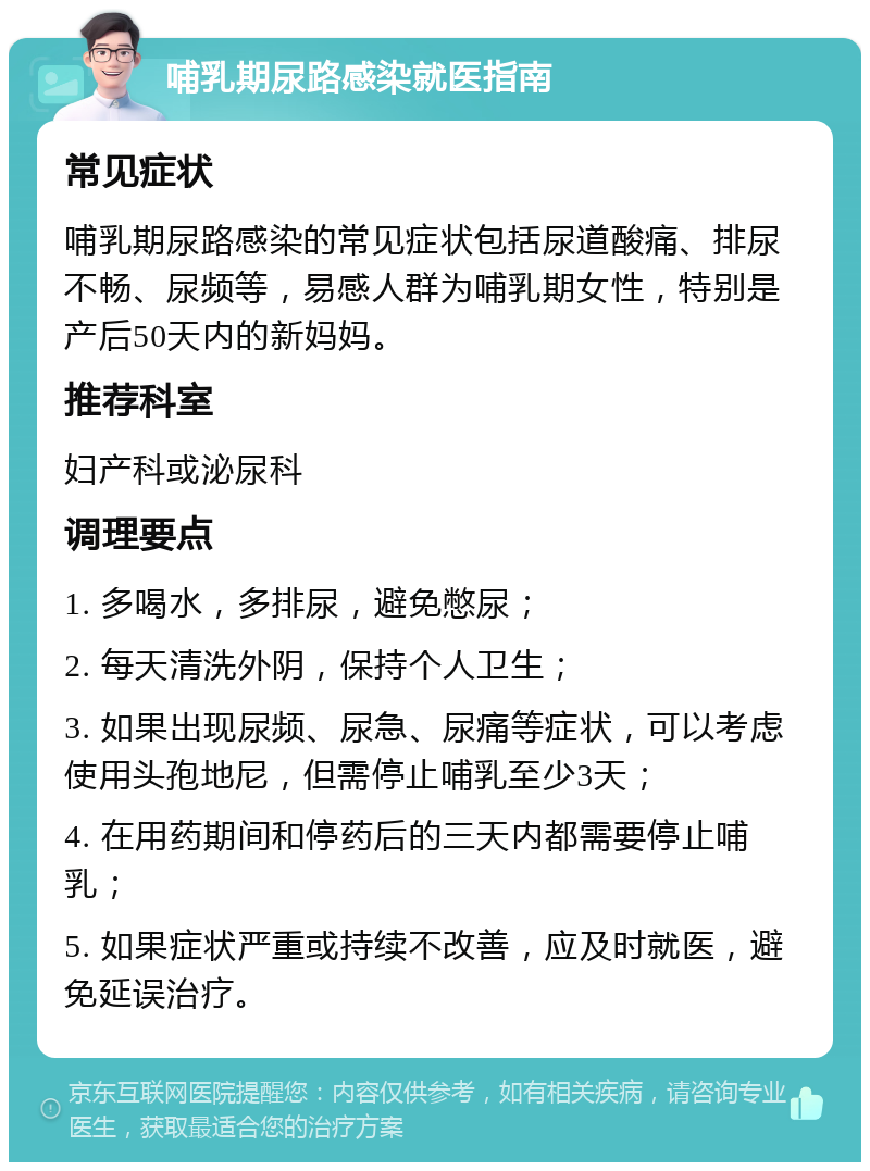 哺乳期尿路感染就医指南 常见症状 哺乳期尿路感染的常见症状包括尿道酸痛、排尿不畅、尿频等，易感人群为哺乳期女性，特别是产后50天内的新妈妈。 推荐科室 妇产科或泌尿科 调理要点 1. 多喝水，多排尿，避免憋尿； 2. 每天清洗外阴，保持个人卫生； 3. 如果出现尿频、尿急、尿痛等症状，可以考虑使用头孢地尼，但需停止哺乳至少3天； 4. 在用药期间和停药后的三天内都需要停止哺乳； 5. 如果症状严重或持续不改善，应及时就医，避免延误治疗。