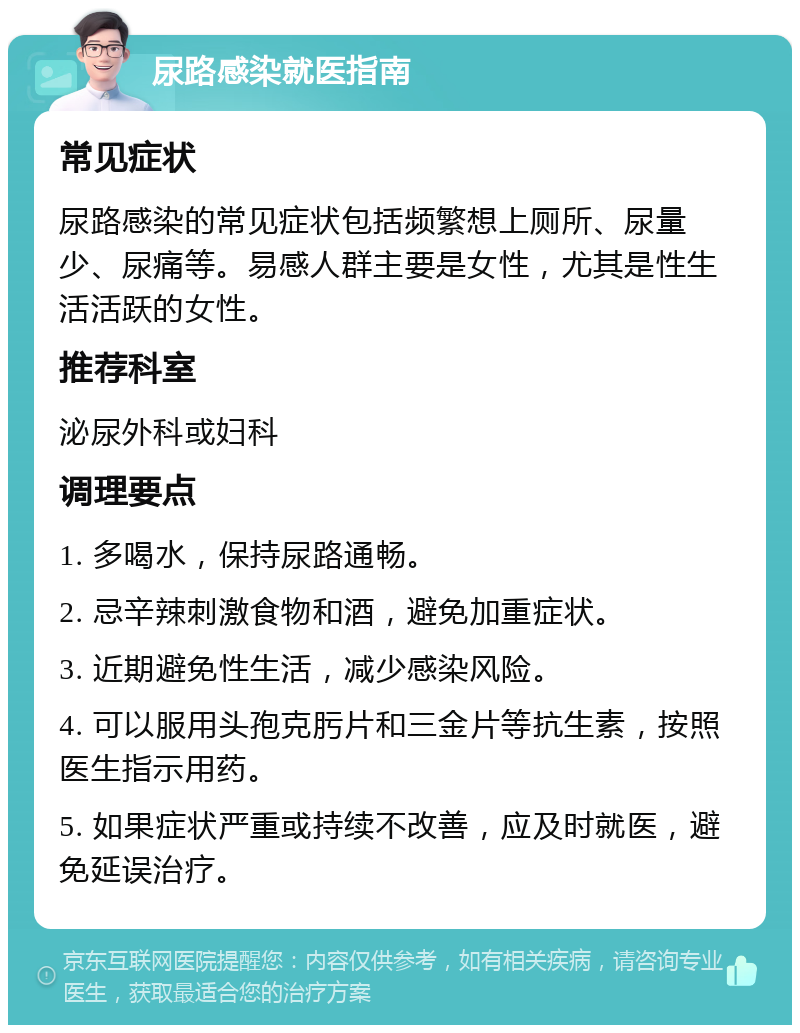 尿路感染就医指南 常见症状 尿路感染的常见症状包括频繁想上厕所、尿量少、尿痛等。易感人群主要是女性，尤其是性生活活跃的女性。 推荐科室 泌尿外科或妇科 调理要点 1. 多喝水，保持尿路通畅。 2. 忌辛辣刺激食物和酒，避免加重症状。 3. 近期避免性生活，减少感染风险。 4. 可以服用头孢克肟片和三金片等抗生素，按照医生指示用药。 5. 如果症状严重或持续不改善，应及时就医，避免延误治疗。