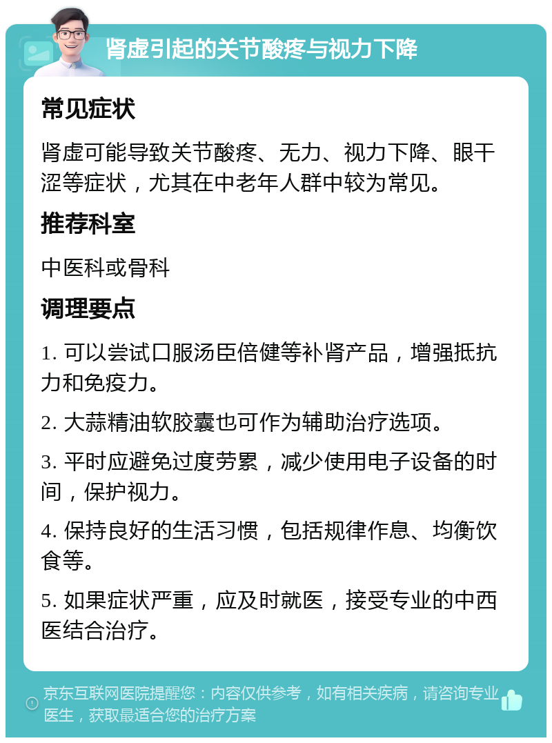 肾虚引起的关节酸疼与视力下降 常见症状 肾虚可能导致关节酸疼、无力、视力下降、眼干涩等症状，尤其在中老年人群中较为常见。 推荐科室 中医科或骨科 调理要点 1. 可以尝试口服汤臣倍健等补肾产品，增强抵抗力和免疫力。 2. 大蒜精油软胶囊也可作为辅助治疗选项。 3. 平时应避免过度劳累，减少使用电子设备的时间，保护视力。 4. 保持良好的生活习惯，包括规律作息、均衡饮食等。 5. 如果症状严重，应及时就医，接受专业的中西医结合治疗。