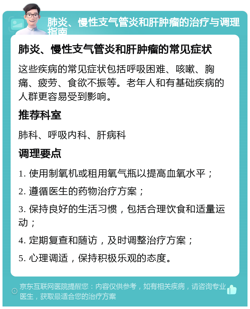 肺炎、慢性支气管炎和肝肿瘤的治疗与调理指南 肺炎、慢性支气管炎和肝肿瘤的常见症状 这些疾病的常见症状包括呼吸困难、咳嗽、胸痛、疲劳、食欲不振等。老年人和有基础疾病的人群更容易受到影响。 推荐科室 肺科、呼吸内科、肝病科 调理要点 1. 使用制氧机或租用氧气瓶以提高血氧水平； 2. 遵循医生的药物治疗方案； 3. 保持良好的生活习惯，包括合理饮食和适量运动； 4. 定期复查和随访，及时调整治疗方案； 5. 心理调适，保持积极乐观的态度。