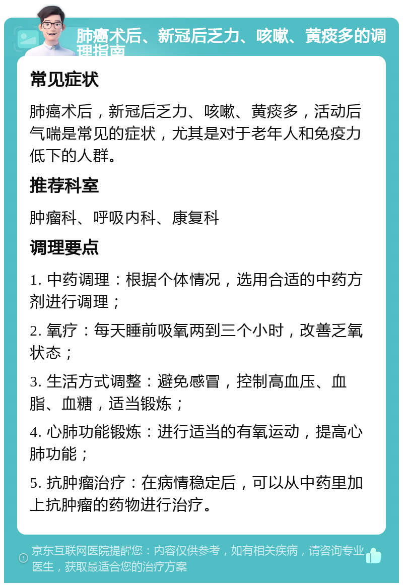 肺癌术后、新冠后乏力、咳嗽、黄痰多的调理指南 常见症状 肺癌术后，新冠后乏力、咳嗽、黄痰多，活动后气喘是常见的症状，尤其是对于老年人和免疫力低下的人群。 推荐科室 肿瘤科、呼吸内科、康复科 调理要点 1. 中药调理：根据个体情况，选用合适的中药方剂进行调理； 2. 氧疗：每天睡前吸氧两到三个小时，改善乏氧状态； 3. 生活方式调整：避免感冒，控制高血压、血脂、血糖，适当锻炼； 4. 心肺功能锻炼：进行适当的有氧运动，提高心肺功能； 5. 抗肿瘤治疗：在病情稳定后，可以从中药里加上抗肿瘤的药物进行治疗。