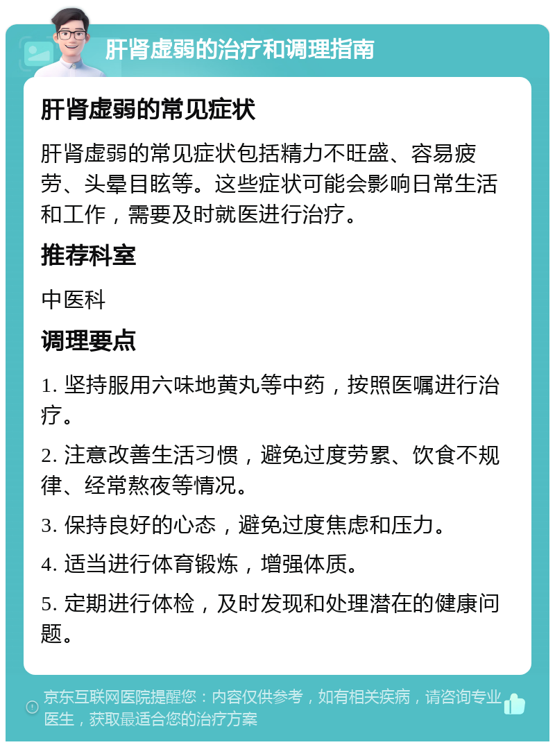 肝肾虚弱的治疗和调理指南 肝肾虚弱的常见症状 肝肾虚弱的常见症状包括精力不旺盛、容易疲劳、头晕目眩等。这些症状可能会影响日常生活和工作，需要及时就医进行治疗。 推荐科室 中医科 调理要点 1. 坚持服用六味地黄丸等中药，按照医嘱进行治疗。 2. 注意改善生活习惯，避免过度劳累、饮食不规律、经常熬夜等情况。 3. 保持良好的心态，避免过度焦虑和压力。 4. 适当进行体育锻炼，增强体质。 5. 定期进行体检，及时发现和处理潜在的健康问题。