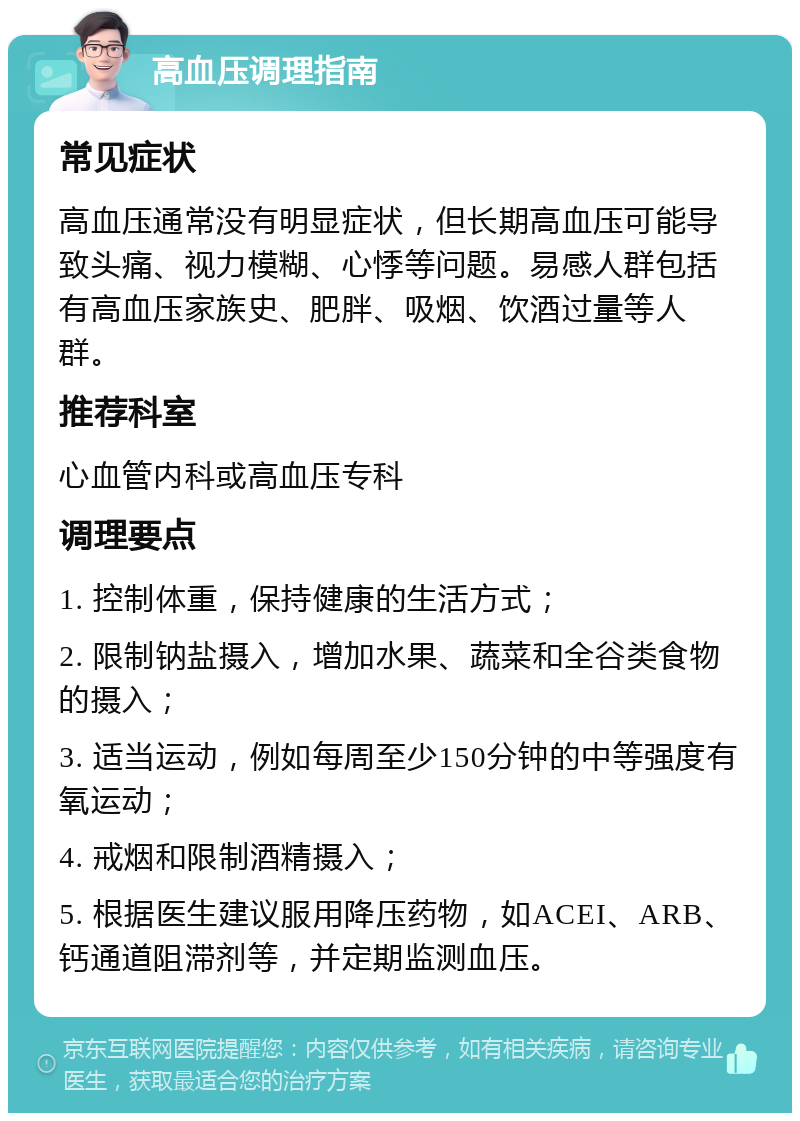 高血压调理指南 常见症状 高血压通常没有明显症状，但长期高血压可能导致头痛、视力模糊、心悸等问题。易感人群包括有高血压家族史、肥胖、吸烟、饮酒过量等人群。 推荐科室 心血管内科或高血压专科 调理要点 1. 控制体重，保持健康的生活方式； 2. 限制钠盐摄入，增加水果、蔬菜和全谷类食物的摄入； 3. 适当运动，例如每周至少150分钟的中等强度有氧运动； 4. 戒烟和限制酒精摄入； 5. 根据医生建议服用降压药物，如ACEI、ARB、钙通道阻滞剂等，并定期监测血压。