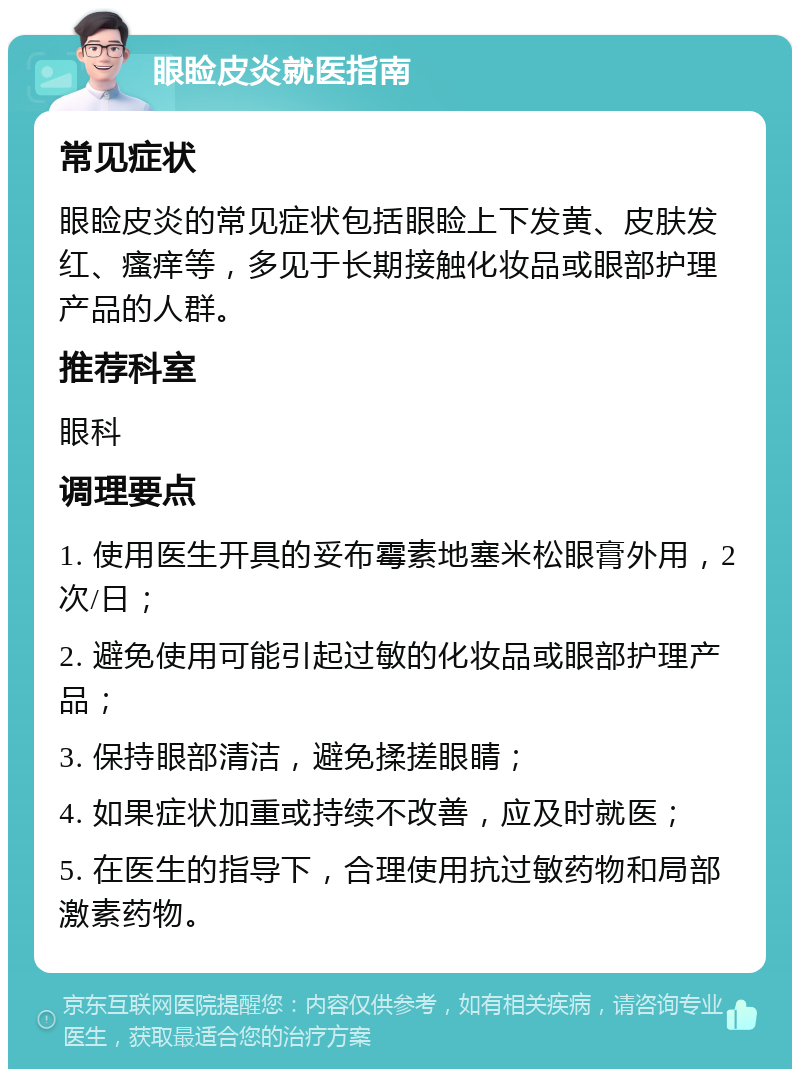 眼睑皮炎就医指南 常见症状 眼睑皮炎的常见症状包括眼睑上下发黄、皮肤发红、瘙痒等，多见于长期接触化妆品或眼部护理产品的人群。 推荐科室 眼科 调理要点 1. 使用医生开具的妥布霉素地塞米松眼膏外用，2次/日； 2. 避免使用可能引起过敏的化妆品或眼部护理产品； 3. 保持眼部清洁，避免揉搓眼睛； 4. 如果症状加重或持续不改善，应及时就医； 5. 在医生的指导下，合理使用抗过敏药物和局部激素药物。