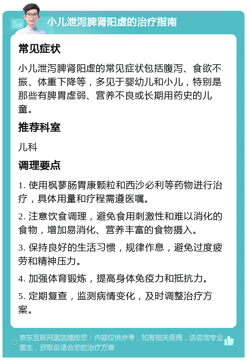 小儿泄泻脾肾阳虚的治疗指南 常见症状 小儿泄泻脾肾阳虚的常见症状包括腹泻、食欲不振、体重下降等，多见于婴幼儿和小儿，特别是那些有脾胃虚弱、营养不良或长期用药史的儿童。 推荐科室 儿科 调理要点 1. 使用枫蓼肠胃康颗粒和西沙必利等药物进行治疗，具体用量和疗程需遵医嘱。 2. 注意饮食调理，避免食用刺激性和难以消化的食物，增加易消化、营养丰富的食物摄入。 3. 保持良好的生活习惯，规律作息，避免过度疲劳和精神压力。 4. 加强体育锻炼，提高身体免疫力和抵抗力。 5. 定期复查，监测病情变化，及时调整治疗方案。