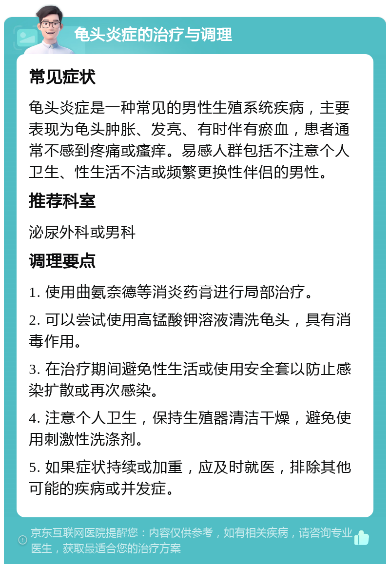 龟头炎症的治疗与调理 常见症状 龟头炎症是一种常见的男性生殖系统疾病，主要表现为龟头肿胀、发亮、有时伴有瘀血，患者通常不感到疼痛或瘙痒。易感人群包括不注意个人卫生、性生活不洁或频繁更换性伴侣的男性。 推荐科室 泌尿外科或男科 调理要点 1. 使用曲氨奈德等消炎药膏进行局部治疗。 2. 可以尝试使用高锰酸钾溶液清洗龟头，具有消毒作用。 3. 在治疗期间避免性生活或使用安全套以防止感染扩散或再次感染。 4. 注意个人卫生，保持生殖器清洁干燥，避免使用刺激性洗涤剂。 5. 如果症状持续或加重，应及时就医，排除其他可能的疾病或并发症。