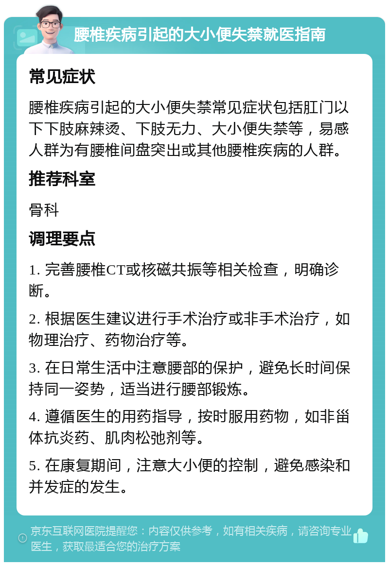 腰椎疾病引起的大小便失禁就医指南 常见症状 腰椎疾病引起的大小便失禁常见症状包括肛门以下下肢麻辣烫、下肢无力、大小便失禁等，易感人群为有腰椎间盘突出或其他腰椎疾病的人群。 推荐科室 骨科 调理要点 1. 完善腰椎CT或核磁共振等相关检查，明确诊断。 2. 根据医生建议进行手术治疗或非手术治疗，如物理治疗、药物治疗等。 3. 在日常生活中注意腰部的保护，避免长时间保持同一姿势，适当进行腰部锻炼。 4. 遵循医生的用药指导，按时服用药物，如非甾体抗炎药、肌肉松弛剂等。 5. 在康复期间，注意大小便的控制，避免感染和并发症的发生。