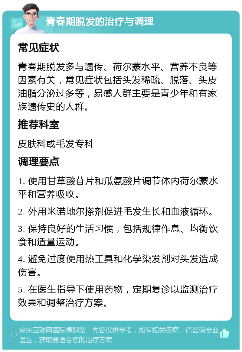 青春期脱发的治疗与调理 常见症状 青春期脱发多与遗传、荷尔蒙水平、营养不良等因素有关，常见症状包括头发稀疏、脱落、头皮油脂分泌过多等，易感人群主要是青少年和有家族遗传史的人群。 推荐科室 皮肤科或毛发专科 调理要点 1. 使用甘草酸苷片和瓜氨酸片调节体内荷尔蒙水平和营养吸收。 2. 外用米诺地尔搽剂促进毛发生长和血液循环。 3. 保持良好的生活习惯，包括规律作息、均衡饮食和适量运动。 4. 避免过度使用热工具和化学染发剂对头发造成伤害。 5. 在医生指导下使用药物，定期复诊以监测治疗效果和调整治疗方案。