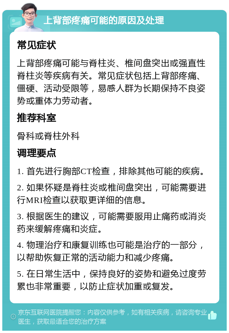 上背部疼痛可能的原因及处理 常见症状 上背部疼痛可能与脊柱炎、椎间盘突出或强直性脊柱炎等疾病有关。常见症状包括上背部疼痛、僵硬、活动受限等，易感人群为长期保持不良姿势或重体力劳动者。 推荐科室 骨科或脊柱外科 调理要点 1. 首先进行胸部CT检查，排除其他可能的疾病。 2. 如果怀疑是脊柱炎或椎间盘突出，可能需要进行MRI检查以获取更详细的信息。 3. 根据医生的建议，可能需要服用止痛药或消炎药来缓解疼痛和炎症。 4. 物理治疗和康复训练也可能是治疗的一部分，以帮助恢复正常的活动能力和减少疼痛。 5. 在日常生活中，保持良好的姿势和避免过度劳累也非常重要，以防止症状加重或复发。