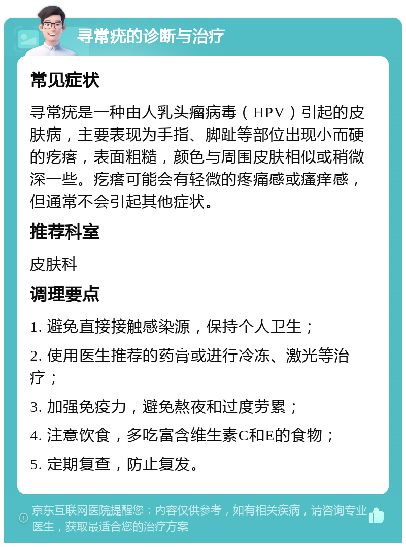 寻常疣的诊断与治疗 常见症状 寻常疣是一种由人乳头瘤病毒（HPV）引起的皮肤病，主要表现为手指、脚趾等部位出现小而硬的疙瘩，表面粗糙，颜色与周围皮肤相似或稍微深一些。疙瘩可能会有轻微的疼痛感或瘙痒感，但通常不会引起其他症状。 推荐科室 皮肤科 调理要点 1. 避免直接接触感染源，保持个人卫生； 2. 使用医生推荐的药膏或进行冷冻、激光等治疗； 3. 加强免疫力，避免熬夜和过度劳累； 4. 注意饮食，多吃富含维生素C和E的食物； 5. 定期复查，防止复发。