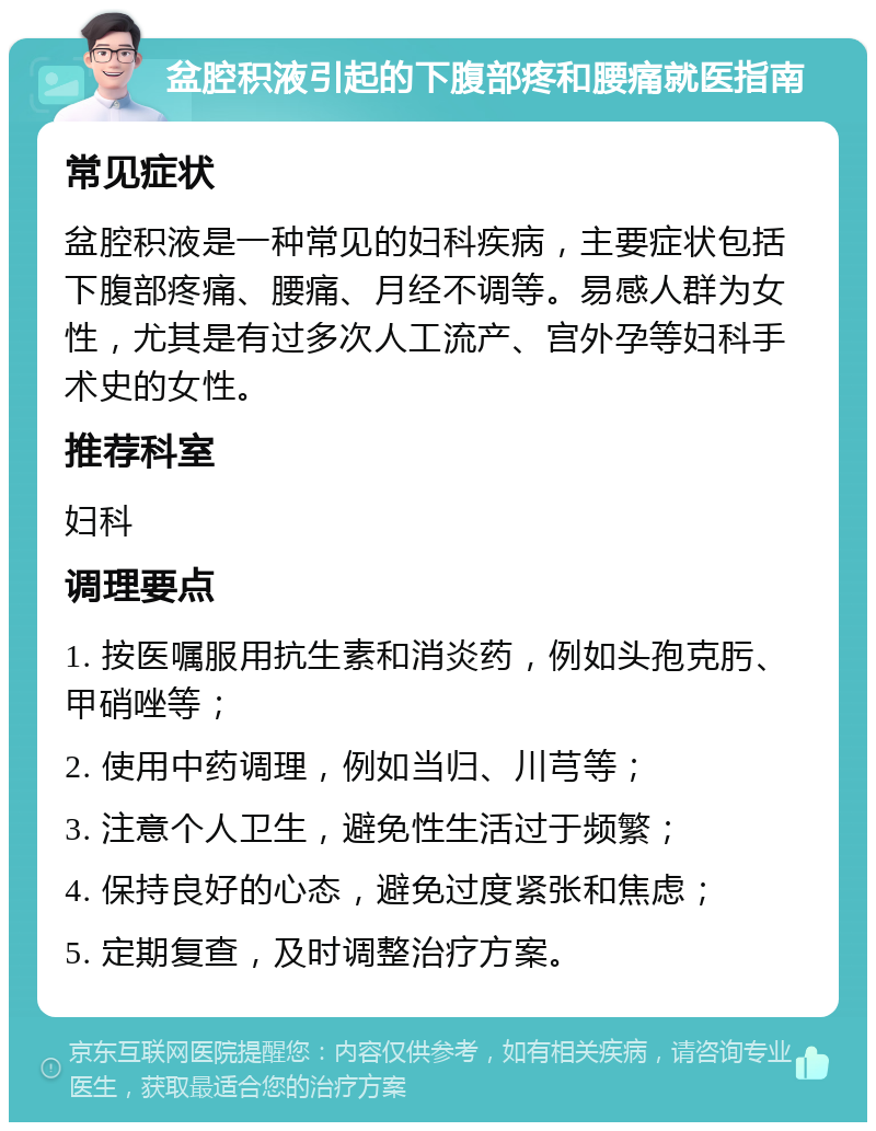 盆腔积液引起的下腹部疼和腰痛就医指南 常见症状 盆腔积液是一种常见的妇科疾病，主要症状包括下腹部疼痛、腰痛、月经不调等。易感人群为女性，尤其是有过多次人工流产、宫外孕等妇科手术史的女性。 推荐科室 妇科 调理要点 1. 按医嘱服用抗生素和消炎药，例如头孢克肟、甲硝唑等； 2. 使用中药调理，例如当归、川芎等； 3. 注意个人卫生，避免性生活过于频繁； 4. 保持良好的心态，避免过度紧张和焦虑； 5. 定期复查，及时调整治疗方案。