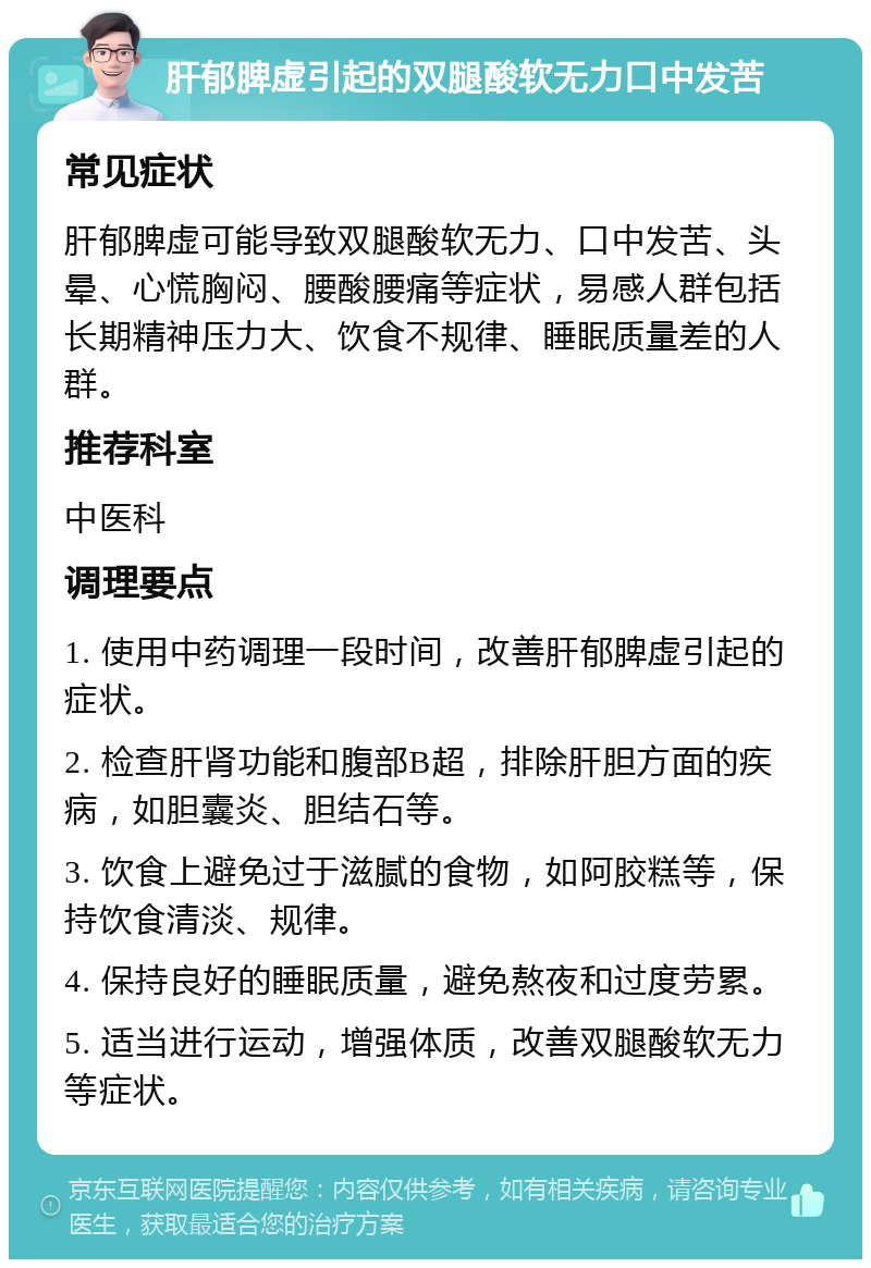 肝郁脾虚引起的双腿酸软无力口中发苦 常见症状 肝郁脾虚可能导致双腿酸软无力、口中发苦、头晕、心慌胸闷、腰酸腰痛等症状，易感人群包括长期精神压力大、饮食不规律、睡眠质量差的人群。 推荐科室 中医科 调理要点 1. 使用中药调理一段时间，改善肝郁脾虚引起的症状。 2. 检查肝肾功能和腹部B超，排除肝胆方面的疾病，如胆囊炎、胆结石等。 3. 饮食上避免过于滋腻的食物，如阿胶糕等，保持饮食清淡、规律。 4. 保持良好的睡眠质量，避免熬夜和过度劳累。 5. 适当进行运动，增强体质，改善双腿酸软无力等症状。