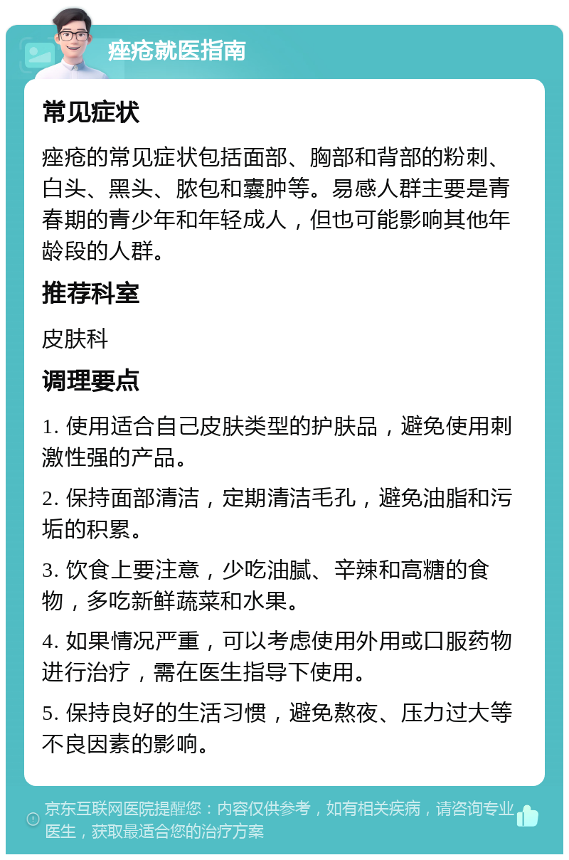 痤疮就医指南 常见症状 痤疮的常见症状包括面部、胸部和背部的粉刺、白头、黑头、脓包和囊肿等。易感人群主要是青春期的青少年和年轻成人，但也可能影响其他年龄段的人群。 推荐科室 皮肤科 调理要点 1. 使用适合自己皮肤类型的护肤品，避免使用刺激性强的产品。 2. 保持面部清洁，定期清洁毛孔，避免油脂和污垢的积累。 3. 饮食上要注意，少吃油腻、辛辣和高糖的食物，多吃新鲜蔬菜和水果。 4. 如果情况严重，可以考虑使用外用或口服药物进行治疗，需在医生指导下使用。 5. 保持良好的生活习惯，避免熬夜、压力过大等不良因素的影响。