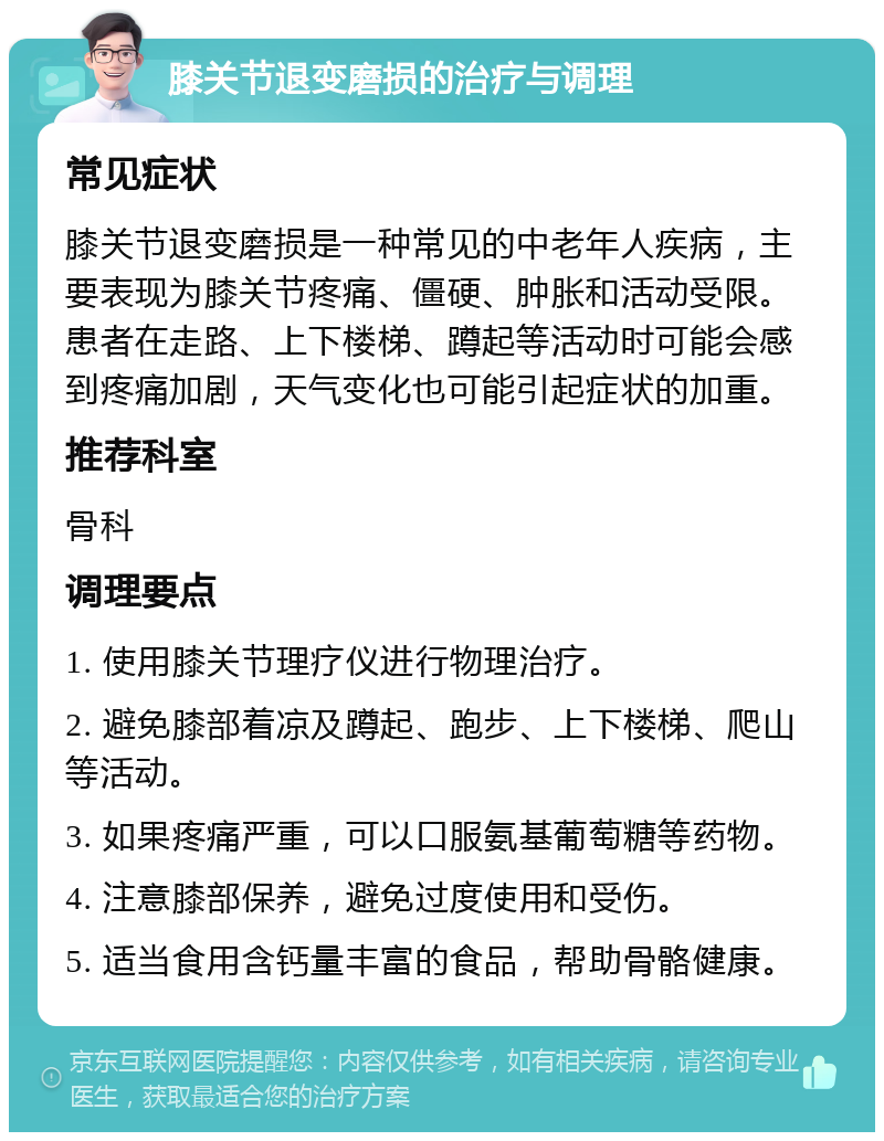 膝关节退变磨损的治疗与调理 常见症状 膝关节退变磨损是一种常见的中老年人疾病，主要表现为膝关节疼痛、僵硬、肿胀和活动受限。患者在走路、上下楼梯、蹲起等活动时可能会感到疼痛加剧，天气变化也可能引起症状的加重。 推荐科室 骨科 调理要点 1. 使用膝关节理疗仪进行物理治疗。 2. 避免膝部着凉及蹲起、跑步、上下楼梯、爬山等活动。 3. 如果疼痛严重，可以口服氨基葡萄糖等药物。 4. 注意膝部保养，避免过度使用和受伤。 5. 适当食用含钙量丰富的食品，帮助骨骼健康。