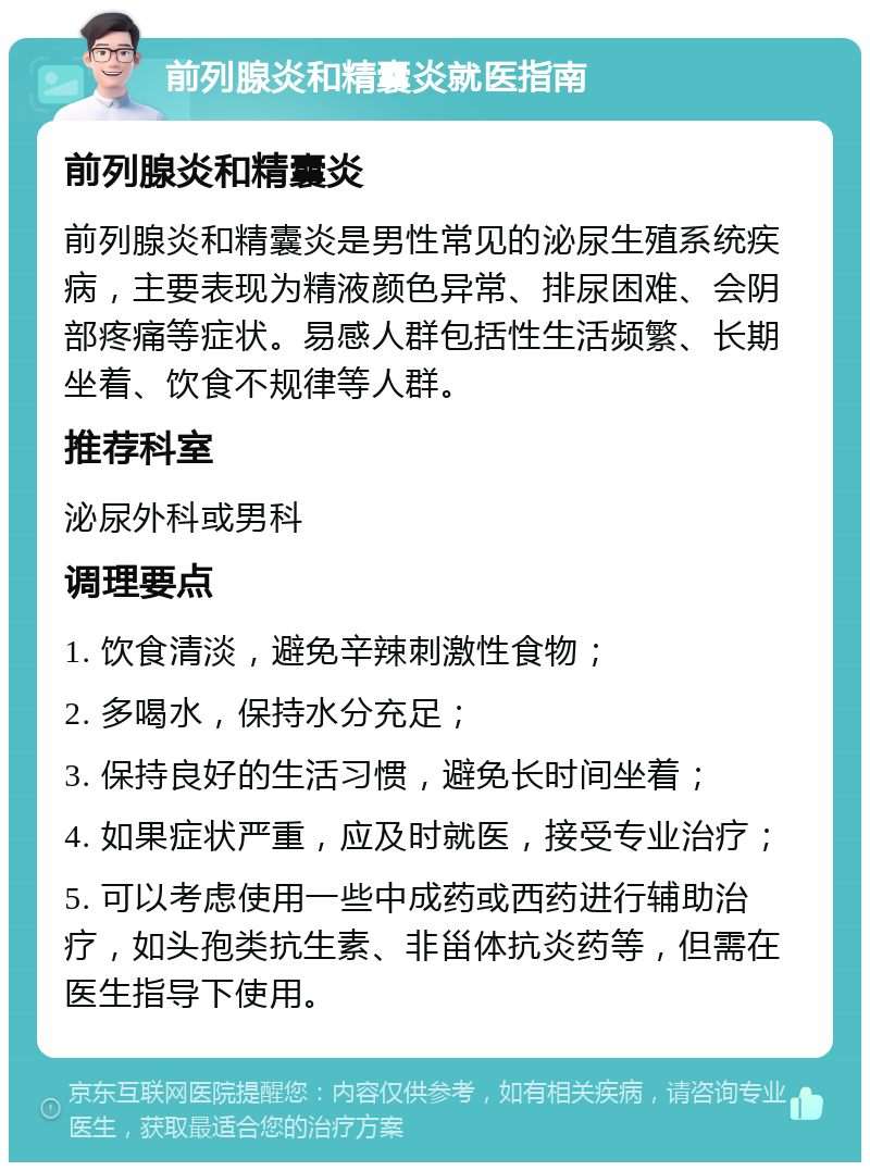 前列腺炎和精囊炎就医指南 前列腺炎和精囊炎 前列腺炎和精囊炎是男性常见的泌尿生殖系统疾病，主要表现为精液颜色异常、排尿困难、会阴部疼痛等症状。易感人群包括性生活频繁、长期坐着、饮食不规律等人群。 推荐科室 泌尿外科或男科 调理要点 1. 饮食清淡，避免辛辣刺激性食物； 2. 多喝水，保持水分充足； 3. 保持良好的生活习惯，避免长时间坐着； 4. 如果症状严重，应及时就医，接受专业治疗； 5. 可以考虑使用一些中成药或西药进行辅助治疗，如头孢类抗生素、非甾体抗炎药等，但需在医生指导下使用。