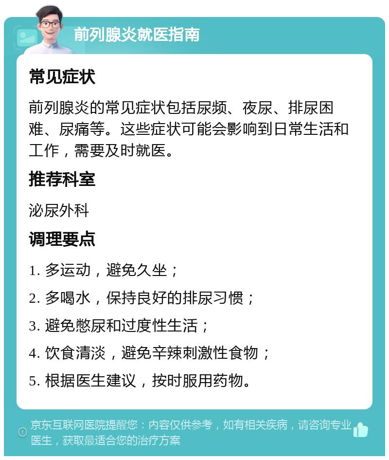 前列腺炎就医指南 常见症状 前列腺炎的常见症状包括尿频、夜尿、排尿困难、尿痛等。这些症状可能会影响到日常生活和工作，需要及时就医。 推荐科室 泌尿外科 调理要点 1. 多运动，避免久坐； 2. 多喝水，保持良好的排尿习惯； 3. 避免憋尿和过度性生活； 4. 饮食清淡，避免辛辣刺激性食物； 5. 根据医生建议，按时服用药物。