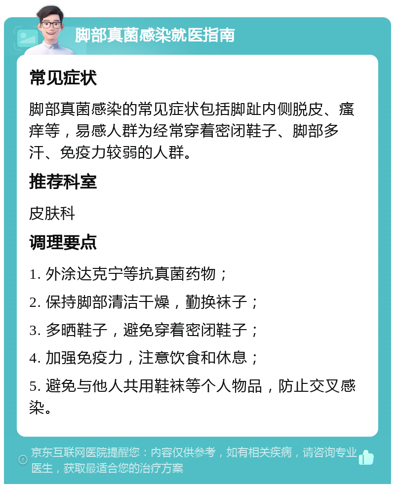 脚部真菌感染就医指南 常见症状 脚部真菌感染的常见症状包括脚趾内侧脱皮、瘙痒等，易感人群为经常穿着密闭鞋子、脚部多汗、免疫力较弱的人群。 推荐科室 皮肤科 调理要点 1. 外涂达克宁等抗真菌药物； 2. 保持脚部清洁干燥，勤换袜子； 3. 多晒鞋子，避免穿着密闭鞋子； 4. 加强免疫力，注意饮食和休息； 5. 避免与他人共用鞋袜等个人物品，防止交叉感染。