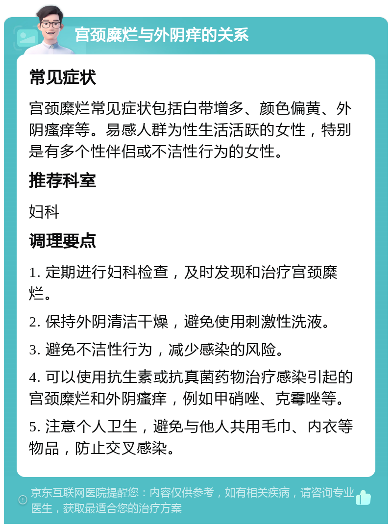 宫颈糜烂与外阴痒的关系 常见症状 宫颈糜烂常见症状包括白带增多、颜色偏黄、外阴瘙痒等。易感人群为性生活活跃的女性，特别是有多个性伴侣或不洁性行为的女性。 推荐科室 妇科 调理要点 1. 定期进行妇科检查，及时发现和治疗宫颈糜烂。 2. 保持外阴清洁干燥，避免使用刺激性洗液。 3. 避免不洁性行为，减少感染的风险。 4. 可以使用抗生素或抗真菌药物治疗感染引起的宫颈糜烂和外阴瘙痒，例如甲硝唑、克霉唑等。 5. 注意个人卫生，避免与他人共用毛巾、内衣等物品，防止交叉感染。