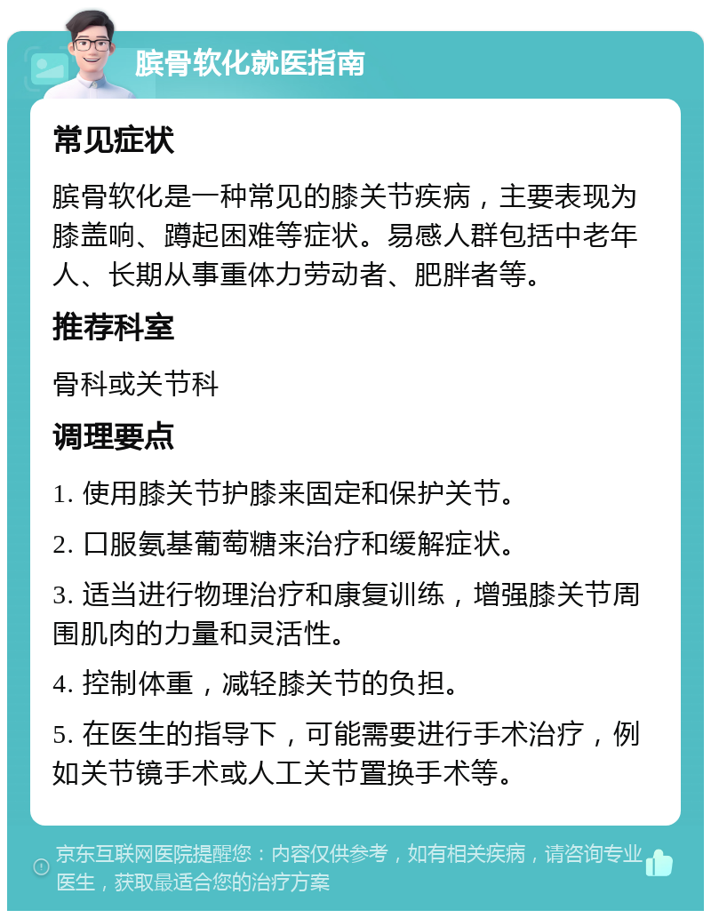 膑骨软化就医指南 常见症状 膑骨软化是一种常见的膝关节疾病，主要表现为膝盖响、蹲起困难等症状。易感人群包括中老年人、长期从事重体力劳动者、肥胖者等。 推荐科室 骨科或关节科 调理要点 1. 使用膝关节护膝来固定和保护关节。 2. 口服氨基葡萄糖来治疗和缓解症状。 3. 适当进行物理治疗和康复训练，增强膝关节周围肌肉的力量和灵活性。 4. 控制体重，减轻膝关节的负担。 5. 在医生的指导下，可能需要进行手术治疗，例如关节镜手术或人工关节置换手术等。