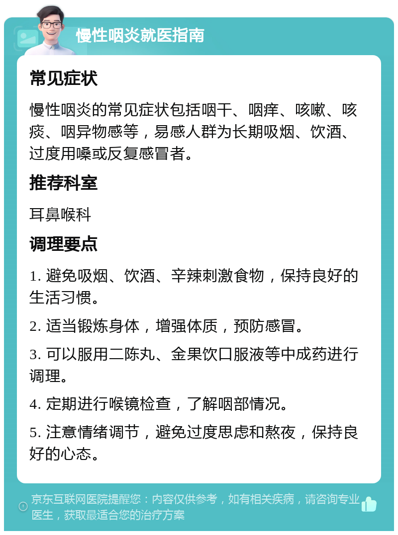 慢性咽炎就医指南 常见症状 慢性咽炎的常见症状包括咽干、咽痒、咳嗽、咳痰、咽异物感等，易感人群为长期吸烟、饮酒、过度用嗓或反复感冒者。 推荐科室 耳鼻喉科 调理要点 1. 避免吸烟、饮酒、辛辣刺激食物，保持良好的生活习惯。 2. 适当锻炼身体，增强体质，预防感冒。 3. 可以服用二陈丸、金果饮口服液等中成药进行调理。 4. 定期进行喉镜检查，了解咽部情况。 5. 注意情绪调节，避免过度思虑和熬夜，保持良好的心态。