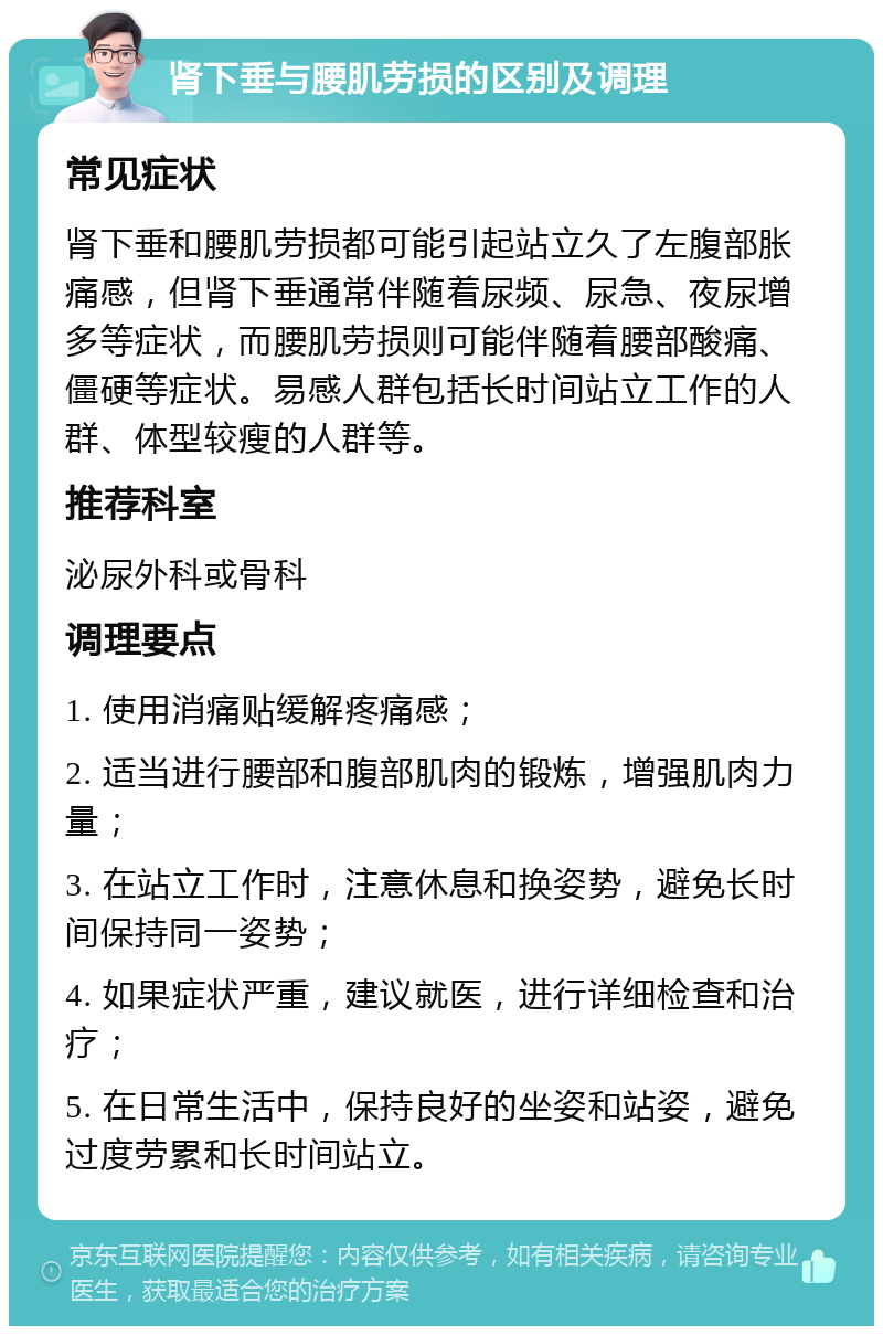 肾下垂与腰肌劳损的区别及调理 常见症状 肾下垂和腰肌劳损都可能引起站立久了左腹部胀痛感，但肾下垂通常伴随着尿频、尿急、夜尿增多等症状，而腰肌劳损则可能伴随着腰部酸痛、僵硬等症状。易感人群包括长时间站立工作的人群、体型较瘦的人群等。 推荐科室 泌尿外科或骨科 调理要点 1. 使用消痛贴缓解疼痛感； 2. 适当进行腰部和腹部肌肉的锻炼，增强肌肉力量； 3. 在站立工作时，注意休息和换姿势，避免长时间保持同一姿势； 4. 如果症状严重，建议就医，进行详细检查和治疗； 5. 在日常生活中，保持良好的坐姿和站姿，避免过度劳累和长时间站立。