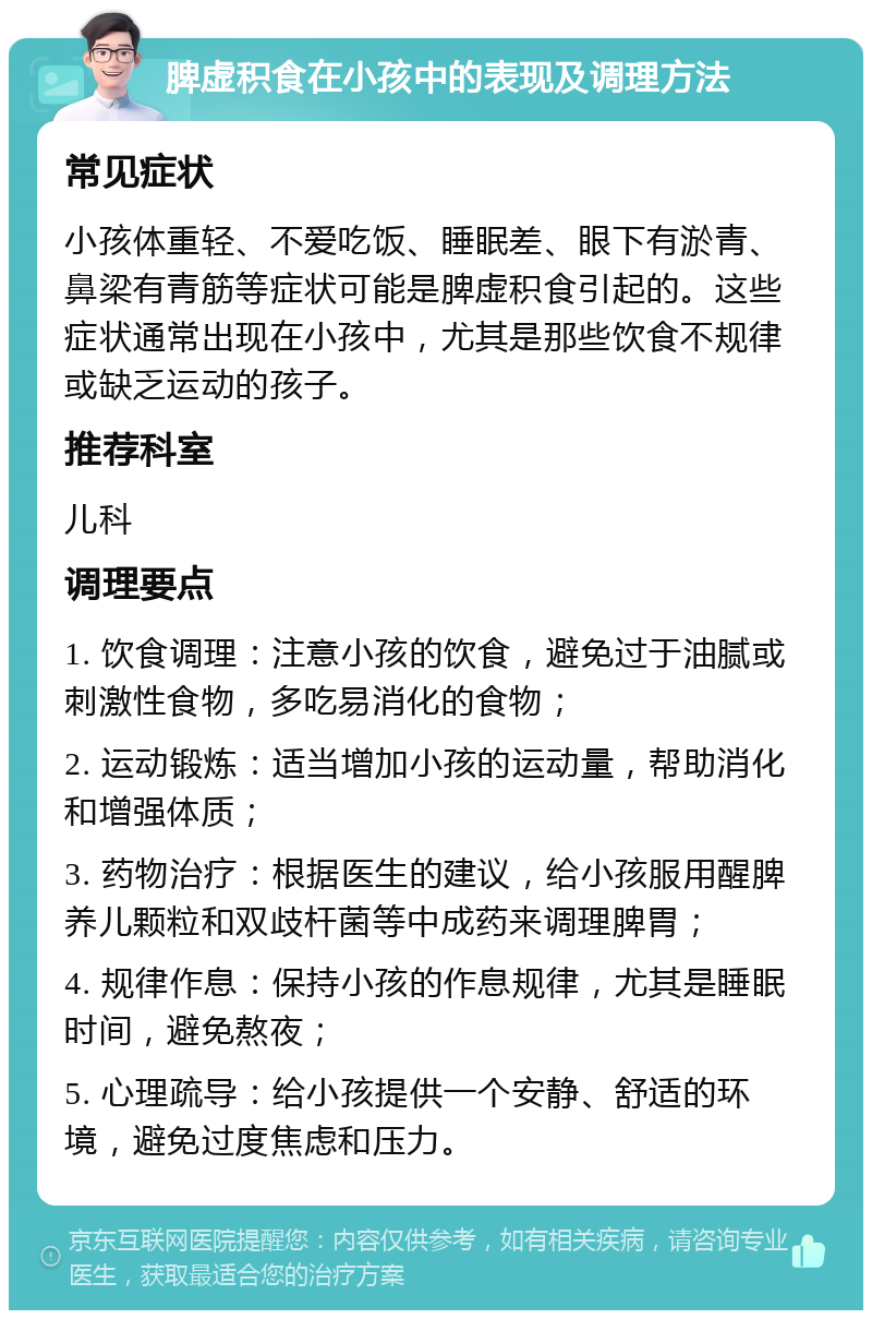 脾虚积食在小孩中的表现及调理方法 常见症状 小孩体重轻、不爱吃饭、睡眠差、眼下有淤青、鼻梁有青筋等症状可能是脾虚积食引起的。这些症状通常出现在小孩中，尤其是那些饮食不规律或缺乏运动的孩子。 推荐科室 儿科 调理要点 1. 饮食调理：注意小孩的饮食，避免过于油腻或刺激性食物，多吃易消化的食物； 2. 运动锻炼：适当增加小孩的运动量，帮助消化和增强体质； 3. 药物治疗：根据医生的建议，给小孩服用醒脾养儿颗粒和双歧杆菌等中成药来调理脾胃； 4. 规律作息：保持小孩的作息规律，尤其是睡眠时间，避免熬夜； 5. 心理疏导：给小孩提供一个安静、舒适的环境，避免过度焦虑和压力。