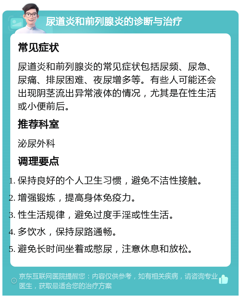 尿道炎和前列腺炎的诊断与治疗 常见症状 尿道炎和前列腺炎的常见症状包括尿频、尿急、尿痛、排尿困难、夜尿增多等。有些人可能还会出现阴茎流出异常液体的情况，尤其是在性生活或小便前后。 推荐科室 泌尿外科 调理要点 保持良好的个人卫生习惯，避免不洁性接触。 增强锻炼，提高身体免疫力。 性生活规律，避免过度手淫或性生活。 多饮水，保持尿路通畅。 避免长时间坐着或憋尿，注意休息和放松。