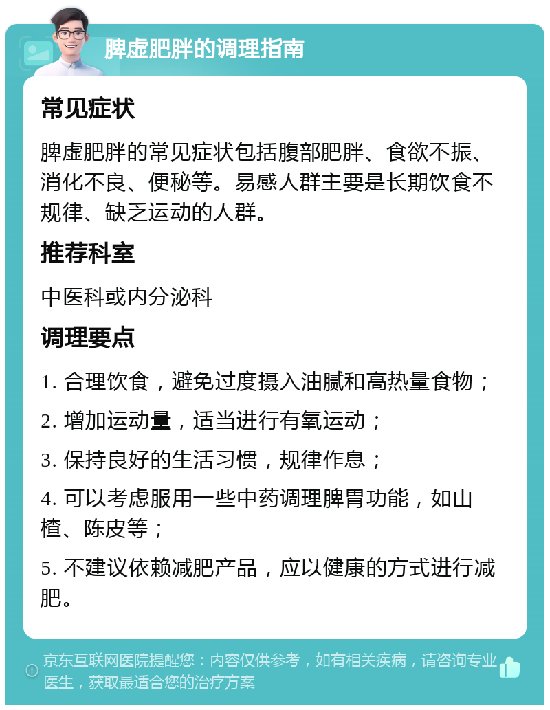 脾虚肥胖的调理指南 常见症状 脾虚肥胖的常见症状包括腹部肥胖、食欲不振、消化不良、便秘等。易感人群主要是长期饮食不规律、缺乏运动的人群。 推荐科室 中医科或内分泌科 调理要点 1. 合理饮食，避免过度摄入油腻和高热量食物； 2. 增加运动量，适当进行有氧运动； 3. 保持良好的生活习惯，规律作息； 4. 可以考虑服用一些中药调理脾胃功能，如山楂、陈皮等； 5. 不建议依赖减肥产品，应以健康的方式进行减肥。