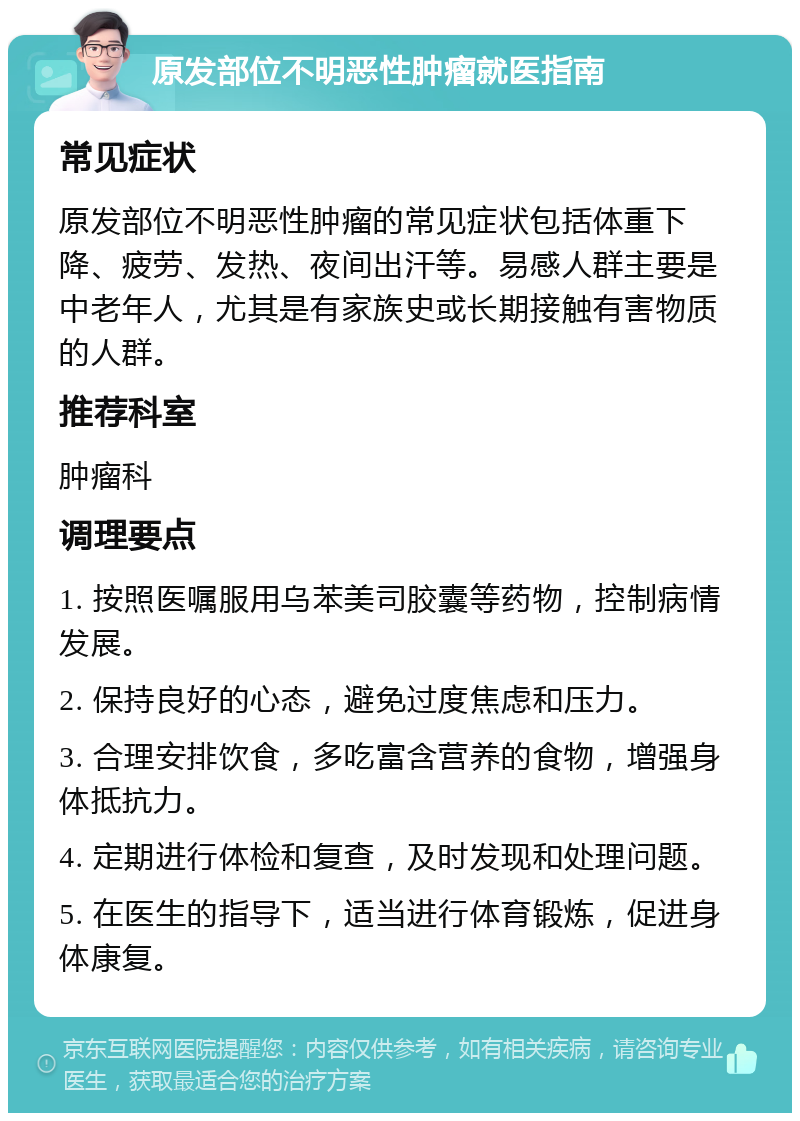 原发部位不明恶性肿瘤就医指南 常见症状 原发部位不明恶性肿瘤的常见症状包括体重下降、疲劳、发热、夜间出汗等。易感人群主要是中老年人，尤其是有家族史或长期接触有害物质的人群。 推荐科室 肿瘤科 调理要点 1. 按照医嘱服用乌苯美司胶囊等药物，控制病情发展。 2. 保持良好的心态，避免过度焦虑和压力。 3. 合理安排饮食，多吃富含营养的食物，增强身体抵抗力。 4. 定期进行体检和复查，及时发现和处理问题。 5. 在医生的指导下，适当进行体育锻炼，促进身体康复。