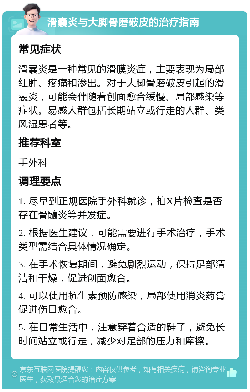 滑囊炎与大脚骨磨破皮的治疗指南 常见症状 滑囊炎是一种常见的滑膜炎症，主要表现为局部红肿、疼痛和渗出。对于大脚骨磨破皮引起的滑囊炎，可能会伴随着创面愈合缓慢、局部感染等症状。易感人群包括长期站立或行走的人群、类风湿患者等。 推荐科室 手外科 调理要点 1. 尽早到正规医院手外科就诊，拍X片检查是否存在骨髓炎等并发症。 2. 根据医生建议，可能需要进行手术治疗，手术类型需结合具体情况确定。 3. 在手术恢复期间，避免剧烈运动，保持足部清洁和干燥，促进创面愈合。 4. 可以使用抗生素预防感染，局部使用消炎药膏促进伤口愈合。 5. 在日常生活中，注意穿着合适的鞋子，避免长时间站立或行走，减少对足部的压力和摩擦。