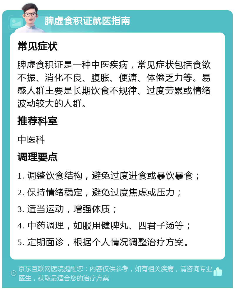 脾虚食积证就医指南 常见症状 脾虚食积证是一种中医疾病，常见症状包括食欲不振、消化不良、腹胀、便溏、体倦乏力等。易感人群主要是长期饮食不规律、过度劳累或情绪波动较大的人群。 推荐科室 中医科 调理要点 1. 调整饮食结构，避免过度进食或暴饮暴食； 2. 保持情绪稳定，避免过度焦虑或压力； 3. 适当运动，增强体质； 4. 中药调理，如服用健脾丸、四君子汤等； 5. 定期面诊，根据个人情况调整治疗方案。