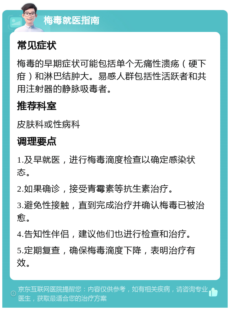 梅毒就医指南 常见症状 梅毒的早期症状可能包括单个无痛性溃疡（硬下疳）和淋巴结肿大。易感人群包括性活跃者和共用注射器的静脉吸毒者。 推荐科室 皮肤科或性病科 调理要点 1.及早就医，进行梅毒滴度检查以确定感染状态。 2.如果确诊，接受青霉素等抗生素治疗。 3.避免性接触，直到完成治疗并确认梅毒已被治愈。 4.告知性伴侣，建议他们也进行检查和治疗。 5.定期复查，确保梅毒滴度下降，表明治疗有效。