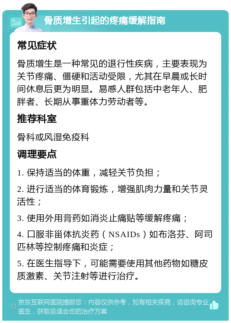 骨质增生引起的疼痛缓解指南 常见症状 骨质增生是一种常见的退行性疾病，主要表现为关节疼痛、僵硬和活动受限，尤其在早晨或长时间休息后更为明显。易感人群包括中老年人、肥胖者、长期从事重体力劳动者等。 推荐科室 骨科或风湿免疫科 调理要点 1. 保持适当的体重，减轻关节负担； 2. 进行适当的体育锻炼，增强肌肉力量和关节灵活性； 3. 使用外用膏药如消炎止痛贴等缓解疼痛； 4. 口服非甾体抗炎药（NSAIDs）如布洛芬、阿司匹林等控制疼痛和炎症； 5. 在医生指导下，可能需要使用其他药物如糖皮质激素、关节注射等进行治疗。