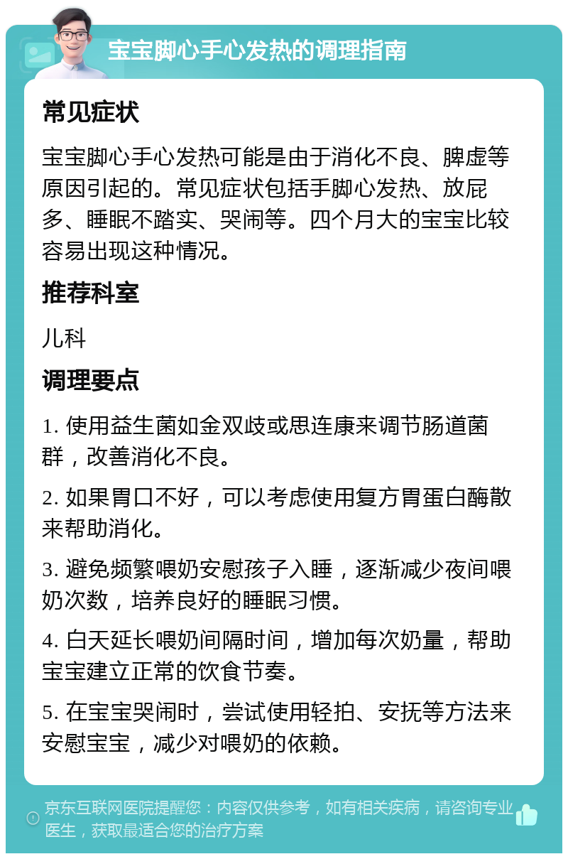 宝宝脚心手心发热的调理指南 常见症状 宝宝脚心手心发热可能是由于消化不良、脾虚等原因引起的。常见症状包括手脚心发热、放屁多、睡眠不踏实、哭闹等。四个月大的宝宝比较容易出现这种情况。 推荐科室 儿科 调理要点 1. 使用益生菌如金双歧或思连康来调节肠道菌群，改善消化不良。 2. 如果胃口不好，可以考虑使用复方胃蛋白酶散来帮助消化。 3. 避免频繁喂奶安慰孩子入睡，逐渐减少夜间喂奶次数，培养良好的睡眠习惯。 4. 白天延长喂奶间隔时间，增加每次奶量，帮助宝宝建立正常的饮食节奏。 5. 在宝宝哭闹时，尝试使用轻拍、安抚等方法来安慰宝宝，减少对喂奶的依赖。