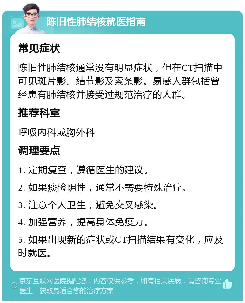 陈旧性肺结核就医指南 常见症状 陈旧性肺结核通常没有明显症状，但在CT扫描中可见斑片影、结节影及索条影。易感人群包括曾经患有肺结核并接受过规范治疗的人群。 推荐科室 呼吸内科或胸外科 调理要点 1. 定期复查，遵循医生的建议。 2. 如果痰检阴性，通常不需要特殊治疗。 3. 注意个人卫生，避免交叉感染。 4. 加强营养，提高身体免疫力。 5. 如果出现新的症状或CT扫描结果有变化，应及时就医。