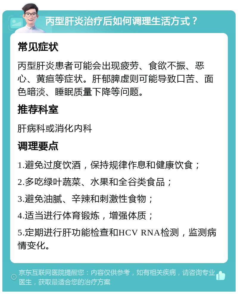 丙型肝炎治疗后如何调理生活方式？ 常见症状 丙型肝炎患者可能会出现疲劳、食欲不振、恶心、黄疸等症状。肝郁脾虚则可能导致口苦、面色暗淡、睡眠质量下降等问题。 推荐科室 肝病科或消化内科 调理要点 1.避免过度饮酒，保持规律作息和健康饮食； 2.多吃绿叶蔬菜、水果和全谷类食品； 3.避免油腻、辛辣和刺激性食物； 4.适当进行体育锻炼，增强体质； 5.定期进行肝功能检查和HCV RNA检测，监测病情变化。