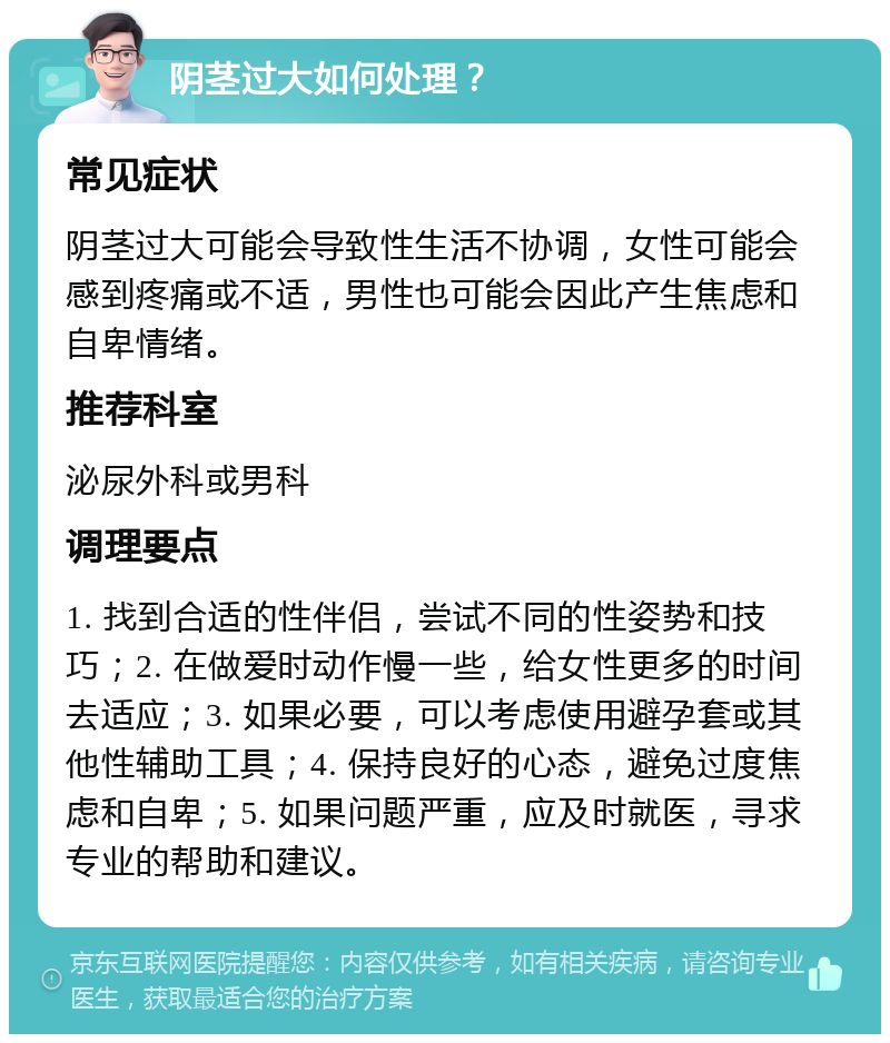 阴茎过大如何处理？ 常见症状 阴茎过大可能会导致性生活不协调，女性可能会感到疼痛或不适，男性也可能会因此产生焦虑和自卑情绪。 推荐科室 泌尿外科或男科 调理要点 1. 找到合适的性伴侣，尝试不同的性姿势和技巧；2. 在做爱时动作慢一些，给女性更多的时间去适应；3. 如果必要，可以考虑使用避孕套或其他性辅助工具；4. 保持良好的心态，避免过度焦虑和自卑；5. 如果问题严重，应及时就医，寻求专业的帮助和建议。